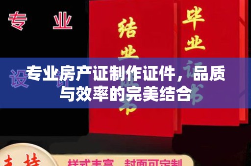 融安专业房产证制作证件，品质与效率的完美结合