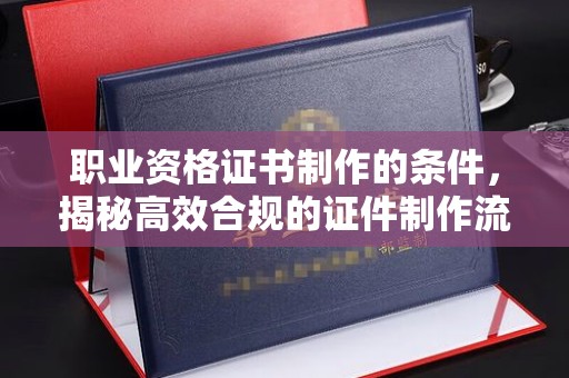 融安职业资格证书制作的条件，揭秘高效合规的证件制作流程