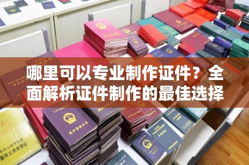 融安哪里可以专业制作证件？全面解析证件制作的最佳选择